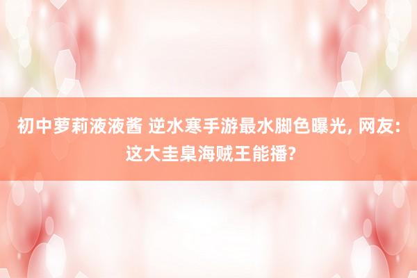 初中萝莉液液酱 逆水寒手游最水脚色曝光, 网友: 这大圭臬海贼王能播?