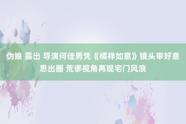 伪娘 露出 导演何佳男凭《橘祥如意》镜头审好意思出圈 荒谬视角再现宅门风浪