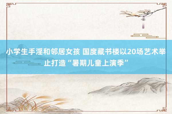 小学生手淫和邻居女孩 国度藏书楼以20场艺术举止打造“暑期儿童上演季”