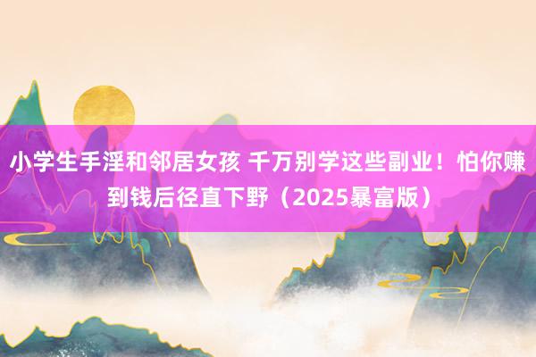 小学生手淫和邻居女孩 千万别学这些副业！怕你赚到钱后径直下野（2025暴富版）