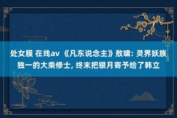 处女膜 在线av 《凡东说念主》敖啸: 灵界妖族独一的大乘修士, 终末把银月寄予给了韩立